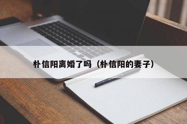 朴信阳离婚了吗（朴信阳的妻子） 