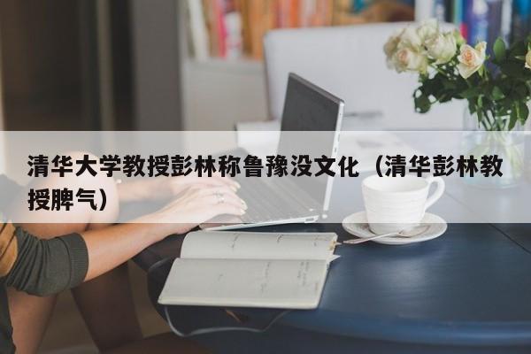 清华大学教授彭林称鲁豫没文化（清华彭林教授脾气） 