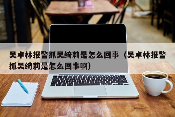 吴卓林报警抓吴绮莉是怎么回事（吴卓林报警抓吴绮莉是怎么回事啊） 