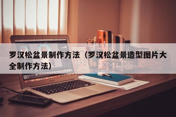 罗汉松盆景制作方法（罗汉松盆景造型图片大全制作方法） 