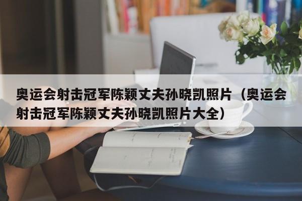 奥运会射击冠军陈颖丈夫孙晓凯照片（奥运会射击冠军陈颖丈夫孙晓凯照片大全） 