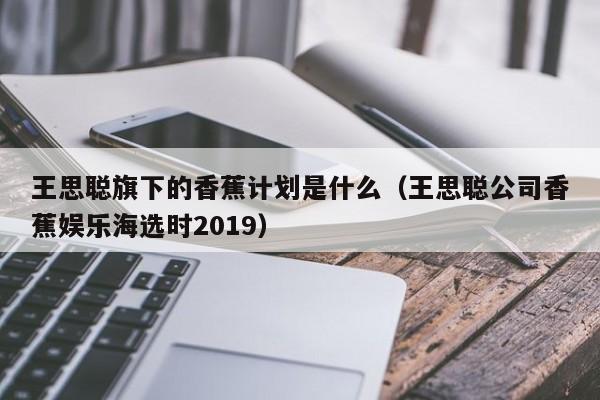 王思聪旗下的香蕉计划是什么（王思聪公司香蕉娱乐海选时2019） 