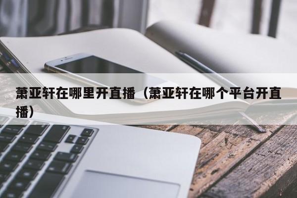 萧亚轩在哪里开直播（萧亚轩在哪个平台开直播） 