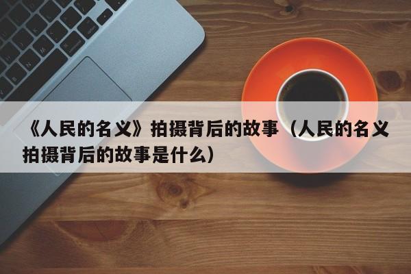 《人民的名义》拍摄背后的故事（人民的名义拍摄背后的故事是什么） 