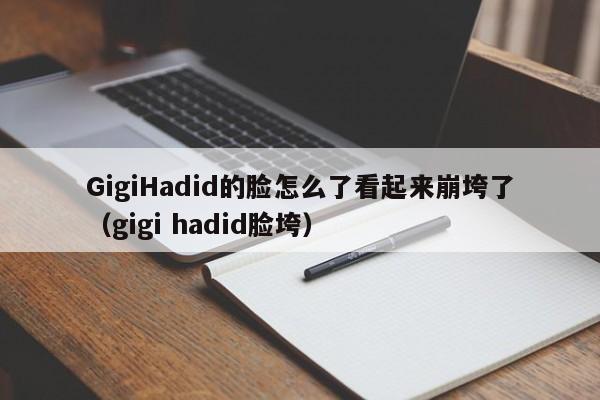 GigiHadid的脸怎么了看起来崩垮了（gigi hadid脸垮） 