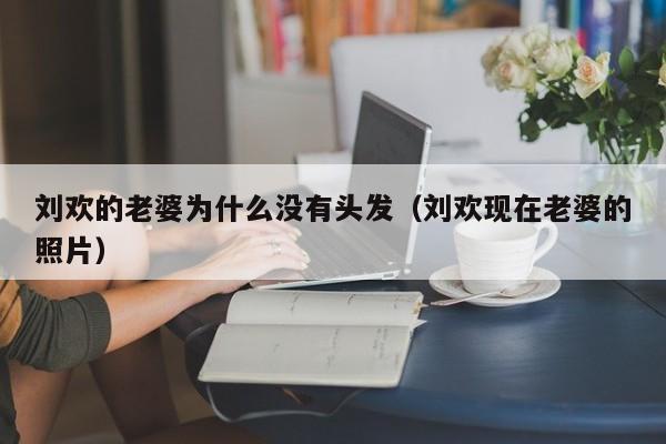 刘欢的老婆为什么没有头发（刘欢现在老婆的照片） 