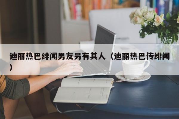 迪丽热巴绯闻男友另有其人（迪丽热巴传绯闻） 