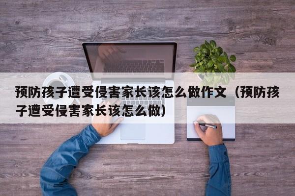 预防孩子遭受侵害家长该怎么做作文（预防孩子遭受侵害家长该怎么做） 