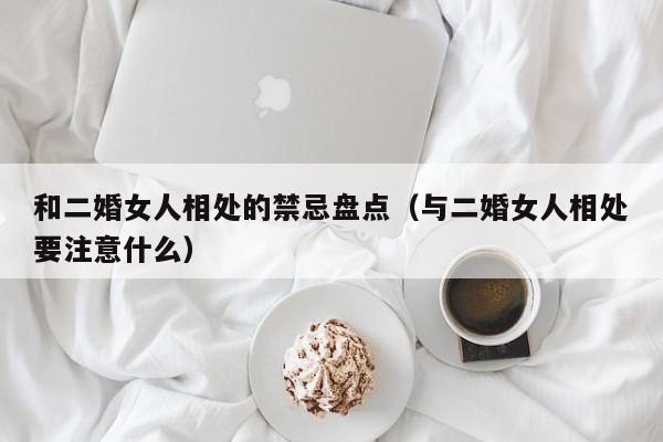 和二婚女人相处的禁忌盘点（与二婚女人相处要注意什么） 