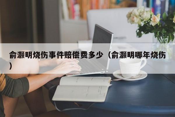 俞灏明烧伤事件赔偿费多少（俞灏明哪年烧伤） 