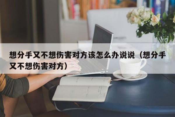 想分手又不想伤害对方该怎么办说说（想分手又不想伤害对方） 