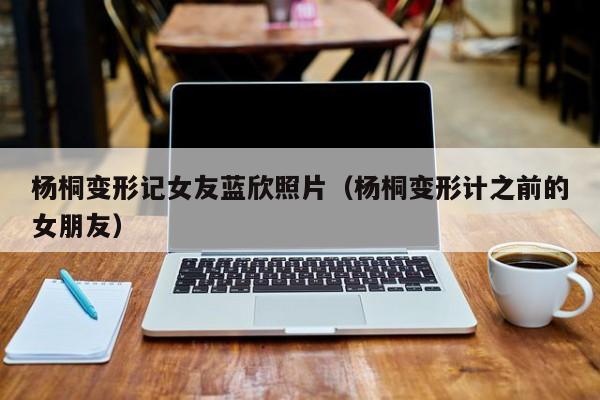 杨桐变形记女友蓝欣照片（杨桐变形计之前的女朋友） 