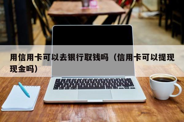 用信用卡可以去银行取钱吗（信用卡可以提现现金吗） 