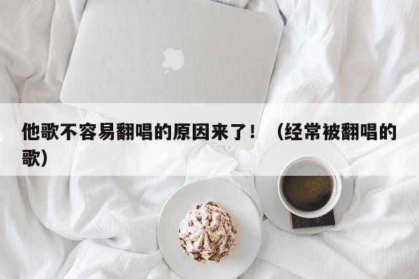 他歌不容易翻唱的原因来了！（经常被翻唱的歌） 