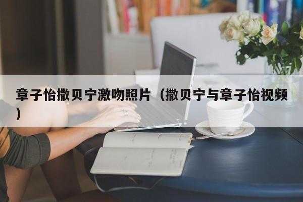 章子怡撒贝宁激吻照片（撒贝宁与章子怡视频） 