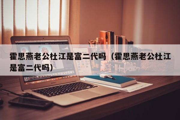 霍思燕老公杜江是富二代吗（霍思燕老公杜江是富二代吗） 