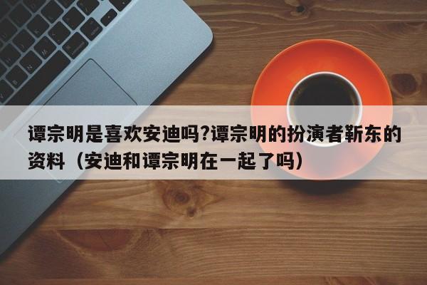 谭宗明是喜欢安迪吗?谭宗明的扮演者靳东的资料（安迪和谭宗明在一起了吗） 