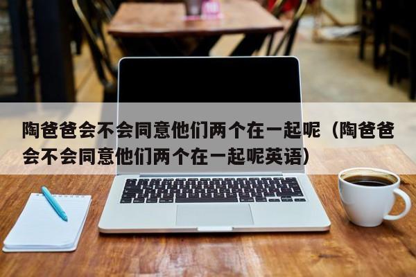 陶爸爸会不会同意他们两个在一起呢（陶爸爸会不会同意他们两个在一起呢英语） 