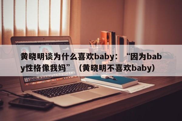 黄晓明谈为什么喜欢baby：“因为baby性格像我妈”（黄晓明不喜欢baby） 