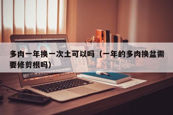多肉一年换一次土可以吗（一年的多肉换盆需要修剪根吗） 