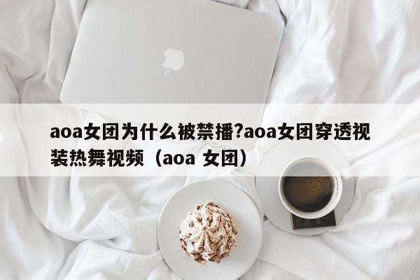 aoa女团为什么被禁播?aoa女团穿透视装热舞视频（aoa 女团） 