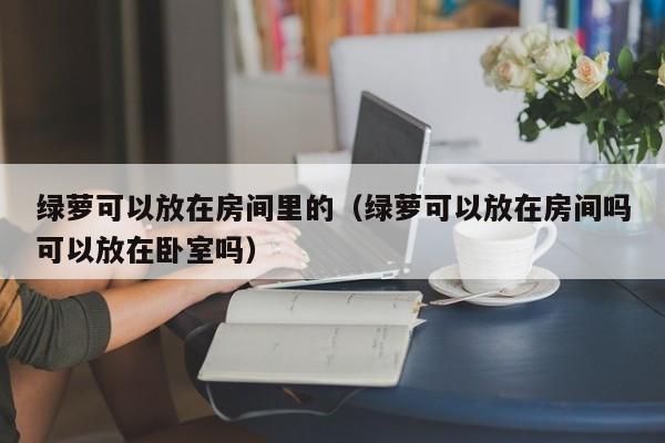 绿萝可以放在房间里的（绿萝可以放在房间吗可以放在卧室吗） 