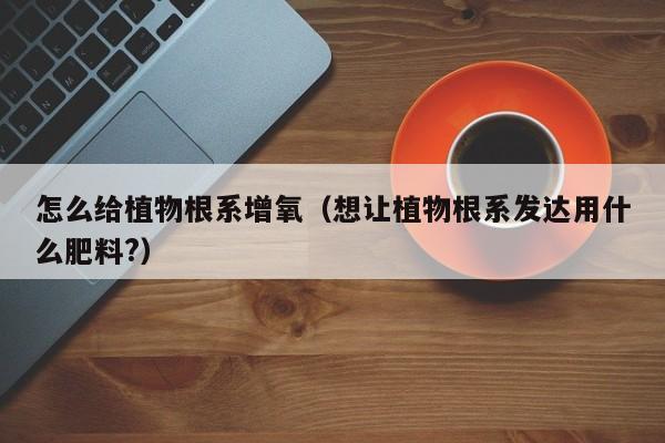 怎么给植物根系增氧（想让植物根系发达用什么肥料?） 