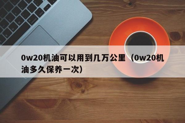 0w20机油可以用到几万公里（0w20机油多久保养一次） 