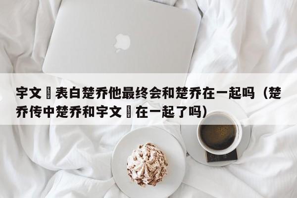 宇文玥表白楚乔他最终会和楚乔在一起吗（楚乔传中楚乔和宇文玥在一起了吗） 