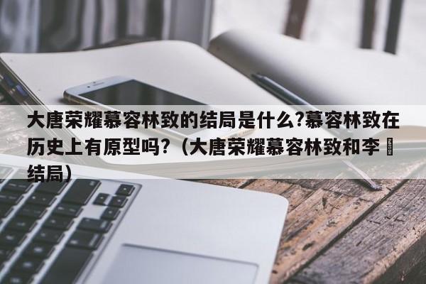 大唐荣耀慕容林致的结局是什么?慕容林致在历史上有原型吗?（大唐荣耀慕容林致和李倓结局） 