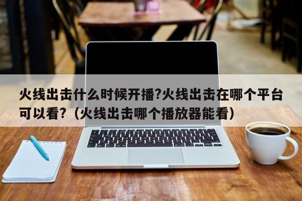 火线出击什么时候开播?火线出击在哪个平台可以看?（火线出击哪个播放器能看） 