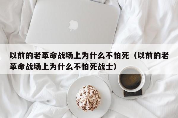 以前的老革命战场上为什么不怕死（以前的老革命战场上为什么不怕死战士） 