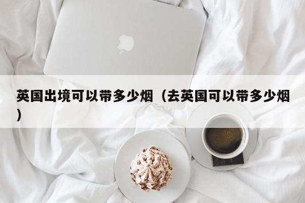 英国出境可以带多少烟（去英国可以带多少烟） 