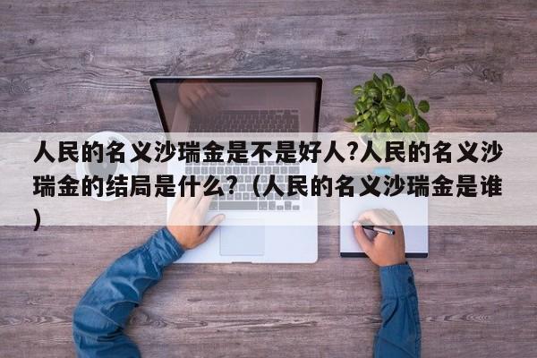 人民的名义沙瑞金是不是好人?人民的名义沙瑞金的结局是什么?（人民的名义沙瑞金是谁） 