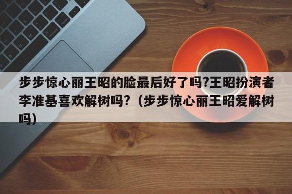 步步惊心丽王昭的脸最后好了吗?王昭扮演者李准基喜欢解树吗?（步步惊心丽王昭爱解树吗） 