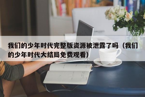 我们的少年时代完整版资源被泄露了吗（我们的少年时代大结局免费观看） 