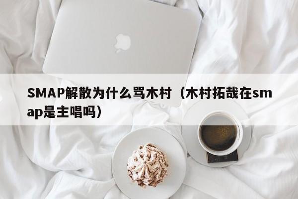 SMAP解散为什么骂木村（木村拓哉在smap是主唱吗） 