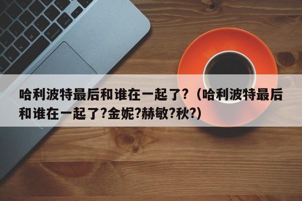 哈利波特最后和谁在一起了?（哈利波特最后和谁在一起了?金妮?赫敏?秋?） 