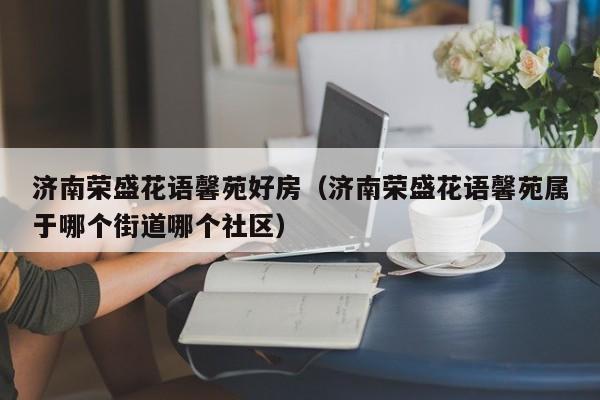 济南荣盛花语馨苑好房（济南荣盛花语馨苑属于哪个街道哪个社区） 