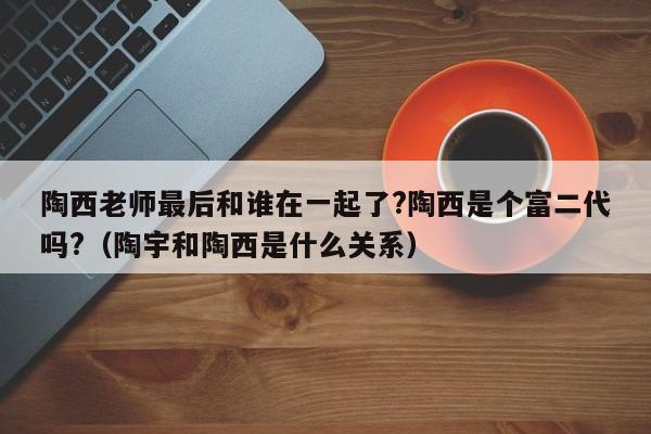 陶西老师最后和谁在一起了?陶西是个富二代吗?（陶宇和陶西是什么关系） 