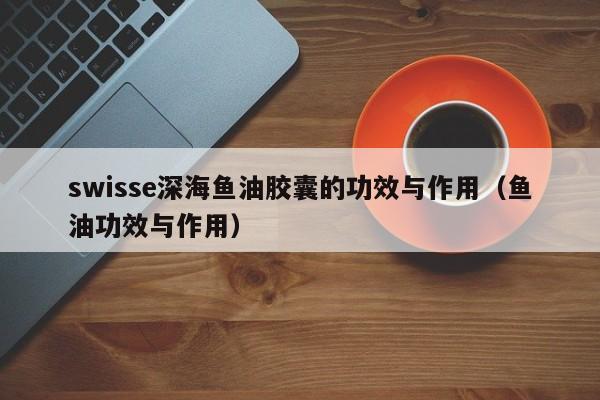 swisse深海鱼油胶囊的功效与作用（鱼油功效与作用） 