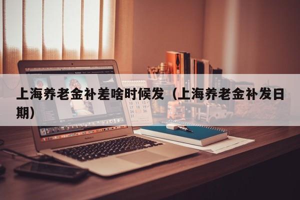 上海养老金补差啥时候发（上海养老金补发日期） 