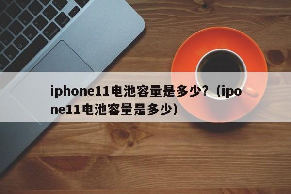 iphone11电池容量是多少?（ipone11电池容量是多少） 