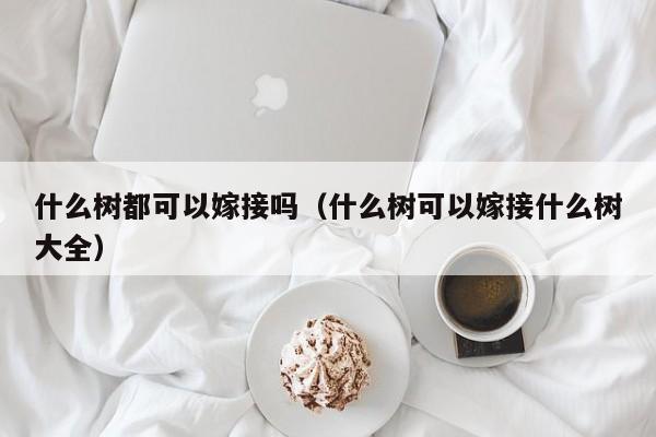 什么树都可以嫁接吗（什么树可以嫁接什么树大全） 