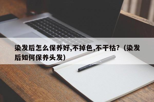 染发后怎么保养好,不掉色,不干枯?（染发后如何保养头发） 