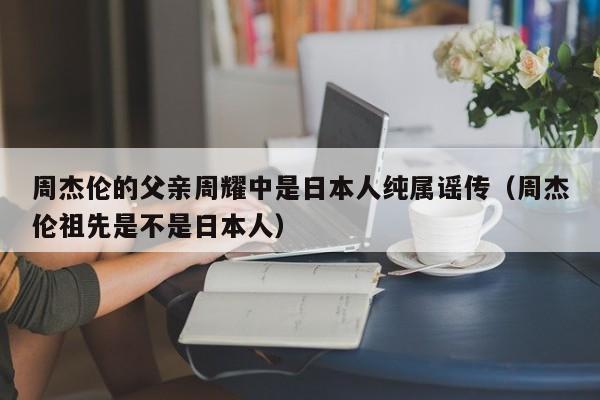 周杰伦的父亲周耀中是日本人纯属谣传（周杰伦祖先是不是日本人） 