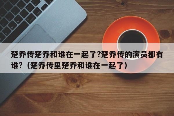 楚乔传楚乔和谁在一起了?楚乔传的演员都有谁?（楚乔传里楚乔和谁在一起了） 