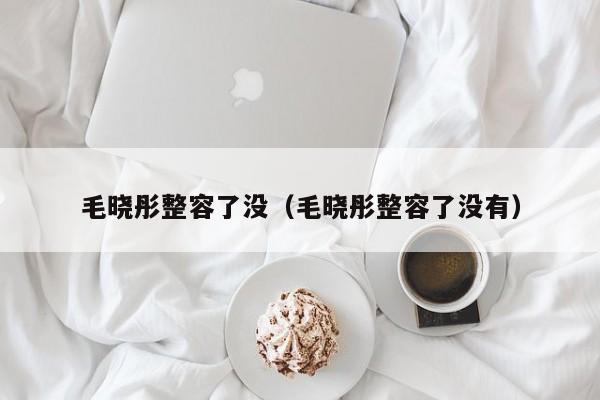 毛晓彤整容了没（毛晓彤整容了没有） 