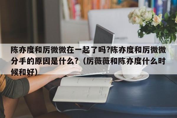 陈亦度和厉微微在一起了吗?陈亦度和厉微微分手的原因是什么?（厉薇薇和陈亦度什么时候和好） 