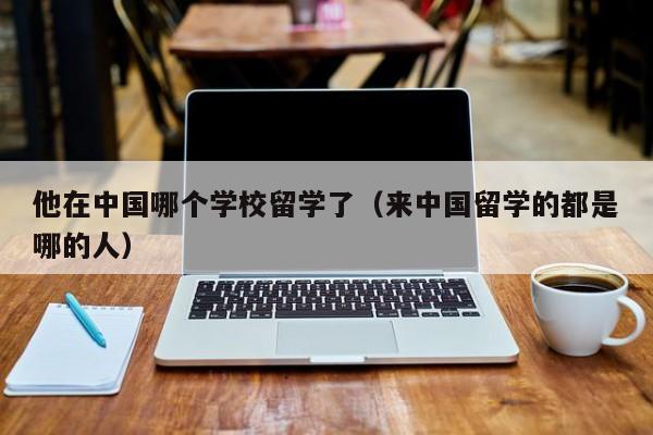 他在中国哪个学校留学了（来中国留学的都是哪的人） 